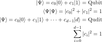 \begin{align*} \vert\Psi\rangle=c_0\vert 0\rangle+c_1\vert 1\rangle=\mbox{Qubit}\\ \langle\Psi\vert\Psi\rangle=\vert c_0\vert^2+\vert c_1\vert^2=1\\ \vert\Psi\rangle=c_0\vert 0\rangle+c_1\vert 1\rangle+\cdots+c_{d-1}\vert d\rangle=\mbox{Qudit}\\ \sum_{i=0}^{d-1}\vert c_i\vert^2=1 \end{align*}