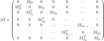 \begin{equation*} \mathcal{M}=\begin{pmatrix} 0 & M_D & 0 & 0 & 0 & \cdots & 0 \\ M_D^T & 0 & M_{S_1} & 0 & 0 & \cdots & 0 \\ 0 & M_{S_1}^T & 0 & M_{S_2} & 0 & \cdots & 0 \\ 0 & 0 & M_{S_2}^T & 0 & \cdots & \vdots & \vdots \\ 0 & 0 & 0 & \cdots & \cdots & M_{S_{n-1}} & 0 \\ \vdots & \vdots & \vdots & \cdots & M_{S_{n-1}}^T & 0 & M_{S_n} \\ 0 & 0 & 0 & \cdots & 0 & M_{S_{n}}^T & M_\mu \end{pmatrix} \end{equation*}