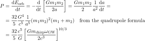 \[\begin{aligned}P &= \frac{{\rm d}E_{\rm orb}}{{\rm d} t} = -\frac{{\rm d}}{{\rm d} t}\left[\frac{Gm_1m_2}{2a}\right] = \frac{Gm_1m_2}{2}\frac{1}{a^2}\frac{{\rm d}a}{{\rm d}t}=\\&=\frac{32}{5}\frac{G^4}{c^5}\frac{1}{a^5}(m_1m_2)^2(m_1+m_2)\quad\text{from the quadrupole formula}\\&=\frac{32}{5}\frac{c^5}{G}\left[\frac{Gm_{\rm chirp}\omega_{\rm GW}}{2c^3}\right]^{10/3}\end{aligned}\]