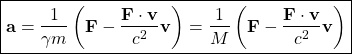 \[ \boxed{\mathbf{a}=\dfrac{1}{\gamma m}\left(\mathbf{F}-\dfrac{\mathbf{F}\cdot\mathbf{v}}{c^2}\mathbf{v}\right)=\dfrac{1}{M}\left(\mathbf{F}-\dfrac{\mathbf{F}\cdot\mathbf{v}}{c^2}\mathbf{v}\right)}\]