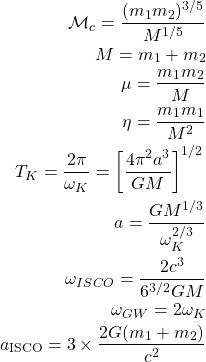 \begin{eqnarray*}\mathcal{M}_c=\dfrac{(m_1m_2)^{3/5}}{M^{1/5}}\\ M=m_1+m_2\\ \mu=\dfrac{m_1m_2}{M}\\ \eta=\dfrac{m_1m_1}{M^2}\\ T_K=\dfrac{2\pi}{\omega_K}=\left[\dfrac{4\pi^2a^3}{GM}\right]^{1/2}\\ a=\dfrac{GM^{1/3}}{\omega^{2/3}_K}\\ \omega_{ISCO}=\dfrac{2c^3}{6^{3/2}GM}\\ \omega_{GW}=2\omega_K\\ a_{\rm ISCO} = 3\times\frac{2G(m_1+m_2)}{c^2}\end{eqnarray*}