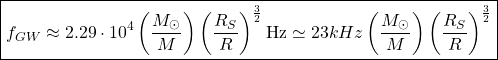 \[\boxed{f_{GW}\approx 2.29\cdot 10^4\left(\dfrac{M_\odot}{M}\right)\left(\dfrac{R_S}{R}\right)^{\frac{3}{2}}\mbox{Hz}\simeq 23kHz\left(\dfrac{M_\odot}{M}\right)\left(\dfrac{R_S}{R}\right)^{\frac{3}{2}}}\]