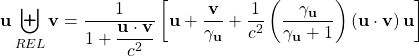 \[ \mathbf{u}\biguplus_{REL}\mathbf{v}=\dfrac{1}{1+\dfrac{\mathbf{u}\cdot \mathbf{v}}{c^2}}\left[\mathbf{u}+\dfrac{\mathbf{v}}{\gamma_{\mathbf{u}}}+\dfrac{1}{c^2}\left(\dfrac{\gamma_{\mathbf{u}}}{\gamma_{\mathbf{u}}+1}\right)\left(\mathbf{u}\cdot \mathbf{v}\right)\mathbf{u}\right]\]