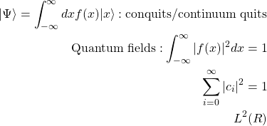 \begin{align*} \vert\Psi\rangle=\int_{-\infty}^\infty dx f(x)\vert x\rangle:\mbox{conquits/continuum quits}\\ \mbox{Quantum fields}: \int_{-\infty}^\infty \vert f(x)\vert^2 dx = 1\\ \sum_{i=0}^\infty\vert c_i\vert^2=1\\ L^2(\matcal{R}) \end{align*}