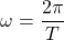 \begin{equation*} \omega=\dfrac{2\pi}{T}\end{equation*}