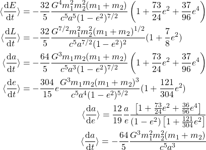 \begin{eqnarray*}\begin{aligned}\langle\frac{{\rm d} E}{{\rm d} t}\rangle &= -\frac{32}{5}\frac{G^4m_1^2m_2^2(m_1+m_2)}{c^5a^5(1-e^2)^{7/2}}\left(1+\frac{73}{24}e^2+\frac{37}{96}e^4\right)\\\langle\frac{{\rm d} L}{{\rm d} t}\rangle &= -\frac{32}{5}\frac{G^{7/2}m_1^2m_2^2(m_1+m_2)^{1/2}}{c^5a^{7/2}(1-e^2)^2}(1+\frac{7}{8}e^2)\label{eq:angularMomentumAverageEmissionRate}\end{aligned}\\ \begin{aligned}\langle\frac{{\rm d} a}{{\rm d} t}\rangle &= -\frac{64}{5}\frac{G^3m_1m_2(m_1+m_2)}{c^5a^3(1-e^2)^{7/2}}\left(1+\frac{73}{24}e^2+\frac{37}{96}e^4\right)\label{eq:smaAverageVariation}\\\langle\frac{{\rm d} e}{{\rm d} t}\rangle &= -\frac{304}{15}e\frac{G^3m_1m_2(m_1+m_2)^3}{c^5a^4(1-e^2)^{5/2}}(1+\frac{121}{304}e^2)\label{eq:eccAverageVariation}\end{aligned}\\ \langle\frac{{\rm d} a}{{\rm d} e}\rangle = \frac{12}{19}\frac{a}{e}\frac{\left[1+\frac{73}{24}e^2 + \frac{36}{96}e^4\right]}{(1-e^2)\left[1+\frac{121}{304}e^2\right]}\\ \langle\frac{{\rm d} a}{{\rm d} t}\rangle = -\frac{64}{5}\frac{G^3m_1^2m_2^2(m_1+m_2)}{c^5a^3} \end{eqnarray*}