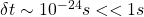 \delta t\sim 10^{-24}s<<1s